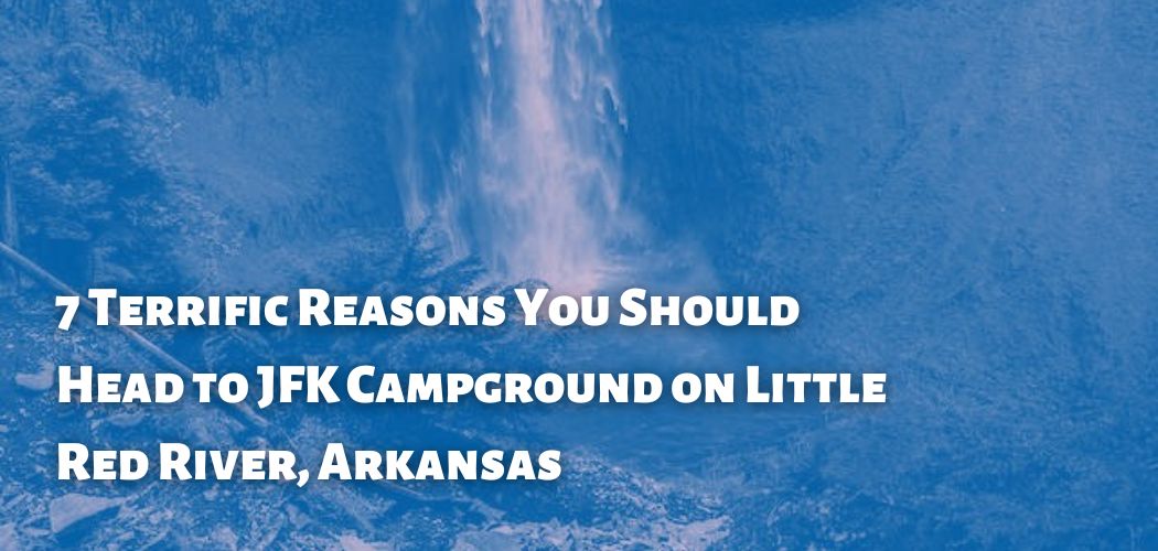7 Terrific Reasons You Should Head to JFK Campground on Little Red River, Arkansas